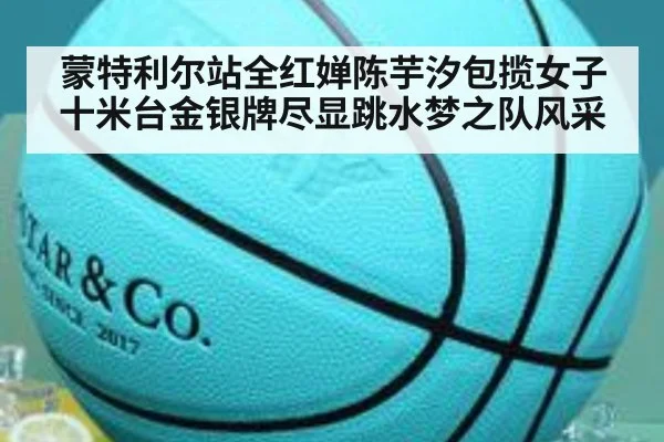 蒙特利尔站全红婵陈芋汐包揽女子十米台金银牌尽显跳水梦之队风采